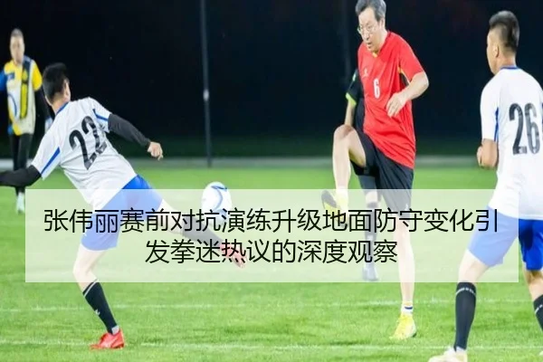 张伟丽赛前对抗演练升级地面防守变化引发拳迷热议的深度观察